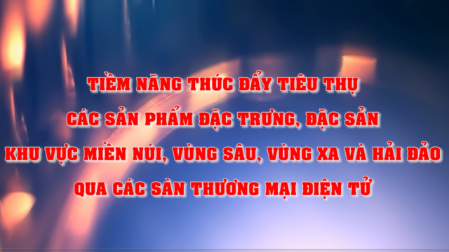 Tiềm năng thúc đẩy tiêu thụ các sản phẩm đặc trưng, đặc sản khu vực miền núi, vùng sâu, vùng xa và hải đảo qua các sàn thương mại điện tử