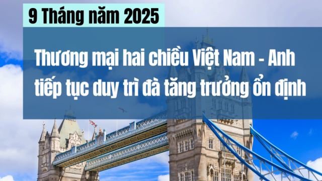 9 Tháng năm 2025; Thương mại hai chiều Việt Nam - Anh tiếp tục duy trì đà tăng trưởng ổn định